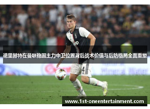 德里赫特在曼联稳固主力中卫位置背后战术价值与后防格局全面重塑