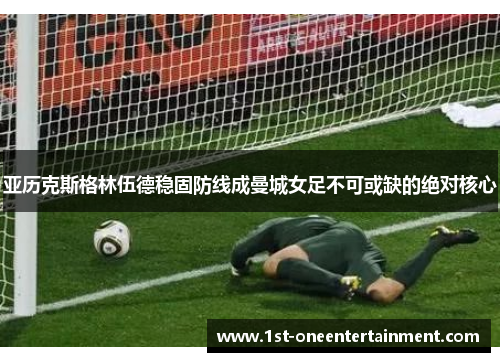 亚历克斯格林伍德稳固防线成曼城女足不可或缺的绝对核心