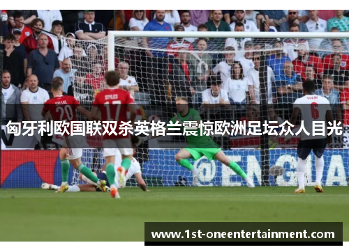 匈牙利欧国联双杀英格兰震惊欧洲足坛众人目光