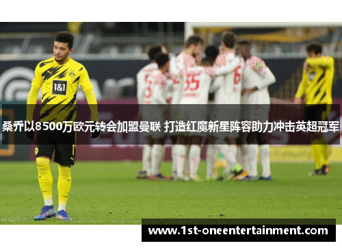 桑乔以8500万欧元转会加盟曼联 打造红魔新星阵容助力冲击英超冠军