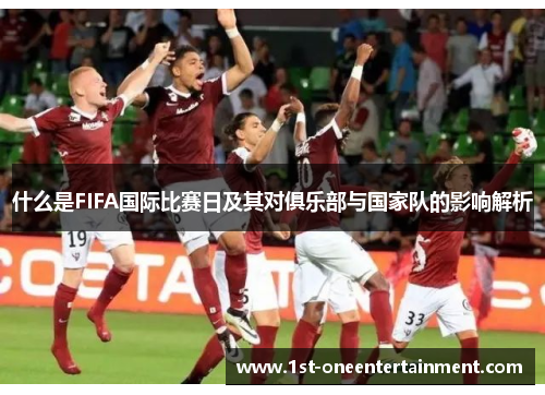 什么是FIFA国际比赛日及其对俱乐部与国家队的影响解析 什么是FIFA国际比赛日及其对俱乐部与国家队的影响解析