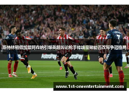 斯特林租借加盟阿森纳引爆英超舆论枪手锋线豪赌能否改写争冠格局